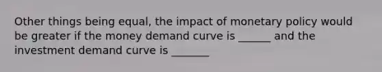 Other things being equal, the impact of <a href='https://www.questionai.com/knowledge/kEE0G7Llsx-monetary-policy' class='anchor-knowledge'>monetary policy</a> would be greater if the money demand curve is ______ and the investment demand curve is _______