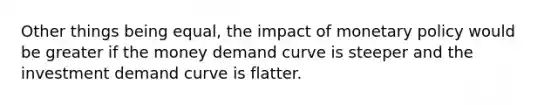 Other things being equal, the impact of monetary policy would be greater if the money demand curve is steeper and the investment demand curve is flatter.