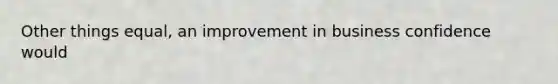 Other things equal, an improvement in business confidence would