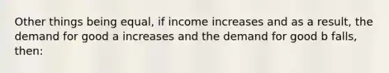 Other things being equal, if income increases and as a result, the demand for good a increases and the demand for good b falls, then: