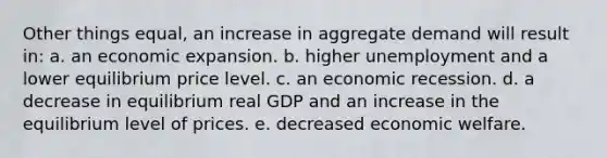 Other things equal, an increase in aggregate demand will result in: a. an economic expansion. b. higher unemployment and a lower equilibrium price level. c. an economic recession. d. a decrease in equilibrium real GDP and an increase in the equilibrium level of prices. e. decreased economic welfare.