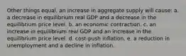 Other things equal, an increase in aggregate supply will cause: a. a decrease in equilibrium real GDP and a decrease in the equilibrium price level. b. an economic contraction. c. an increase in equilibrium real GDP and an increase in the equilibrium price level. d. cost-push inflation. e. a reduction in unemployment and a decline in inflation.