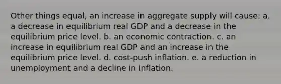 Other things equal, an increase in aggregate supply will cause: a. a decrease in equilibrium real GDP and a decrease in the equilibrium price level. b. an economic contraction. c. an increase in equilibrium real GDP and an increase in the equilibrium price level. d. cost-push inflation. e. a reduction in unemployment and a decline in inflation.