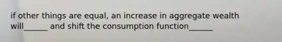 if other things are equal, an increase in aggregate wealth will______ and shift the consumption function______