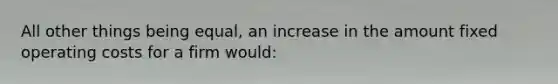 All other things being equal, an increase in the amount fixed operating costs for a firm would: