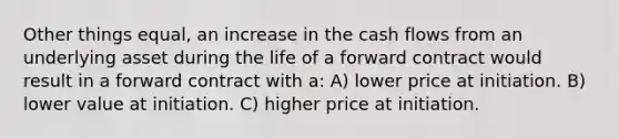 Other things equal, an increase in the cash flows from an underlying asset during the life of a forward contract would result in a forward contract with a: A) lower price at initiation. B) lower value at initiation. C) higher price at initiation.