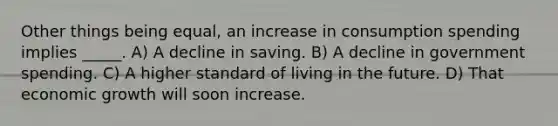 Other things being equal, an increase in consumption spending implies _____. A) A decline in saving. B) A decline in government spending. C) A higher standard of living in the future. D) That economic growth will soon increase.