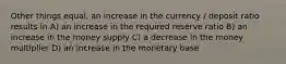 Other things equal, an increase in the currency / deposit ratio results in A) an increase in the required reserve ratio B) an increase in the money supply C) a decrease in the money multiplier D) an increase in the monetary base