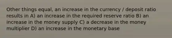 Other things equal, an increase in the currency / deposit ratio results in A) an increase in the required reserve ratio B) an increase in the money supply C) a decrease in the money multiplier D) an increase in the monetary base