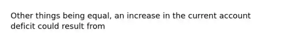 Other things being equal, an increase in the current account deficit could result from