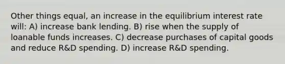 Other things equal, an increase in the equilibrium interest rate will: A) increase bank lending. B) rise when the supply of loanable funds increases. C) decrease purchases of capital goods and reduce R&D spending. D) increase R&D spending.