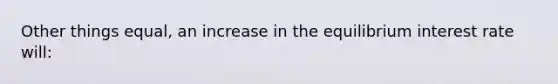 Other things equal, an increase in the equilibrium interest rate will: