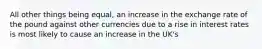 All other things being equal, an increase in the exchange rate of the pound against other currencies due to a rise in interest rates is most likely to cause an increase in the UK's