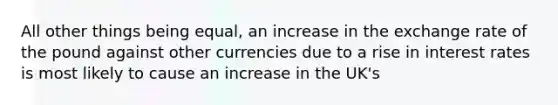 All other things being equal, an increase in the exchange rate of the pound against other currencies due to a rise in interest rates is most likely to cause an increase in the UK's