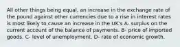 All other things being equal, an increase in the exchange rate of the pound against other currencies due to a rise in interest rates is most likely to cause an increase in the UK's A- surplus on the current account of the balance of payments. B- price of imported goods. C- level of unemployment. D- rate of economic growth.