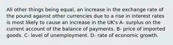 All other things being equal, an increase in the exchange rate of the pound against other currencies due to a rise in interest rates is most likely to cause an increase in the UK's A- surplus on the current account of the balance of payments. B- price of imported goods. C- level of unemployment. D- rate of economic growth.