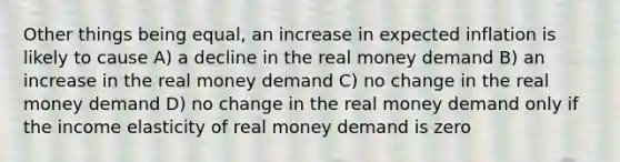 Other things being equal, an increase in expected inflation is likely to cause A) a decline in the real money demand B) an increase in the real money demand C) no change in the real money demand D) no change in the real money demand only if the income elasticity of real money demand is zero