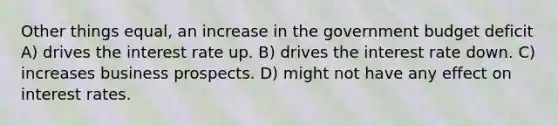 Other things equal, an increase in the government budget deficit A) drives the interest rate up. B) drives the interest rate down. C) increases business prospects. D) might not have any effect on interest rates.