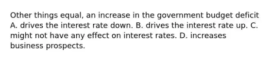 Other things equal, an increase in the government budget deficit A. drives the interest rate down. B. drives the interest rate up. C. might not have any effect on interest rates. D. increases business prospects.