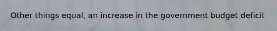 Other things equal, an increase in the government budget deficit