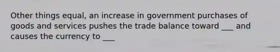 Other things equal, an increase in government purchases of goods and services pushes the trade balance toward ___ and causes the currency to ___