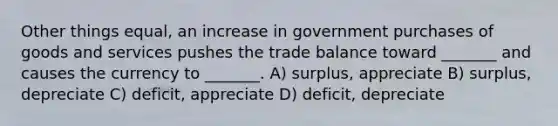 Other things equal, an increase in government purchases of goods and services pushes the trade balance toward _______ and causes the currency to _______. A) surplus, appreciate B) surplus, depreciate C) deficit, appreciate D) deficit, depreciate