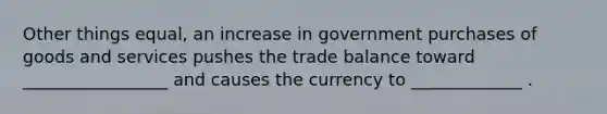 Other things equal, an increase in government purchases of goods and services pushes the trade balance toward _________________ and causes the currency to _____________ .