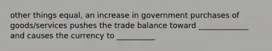 other things equal, an increase in government purchases of goods/services pushes the trade balance toward _____________ and causes the currency to __________