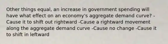 Other things equal, an increase in government spending will have what effect on an economy's aggregate demand curve? -Cause it to shift out rightward -Cause a rightward movement along the aggregate demand curve -Cause no change -Cause it to shift in leftward