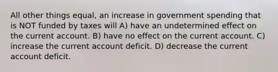 All other things equal, an increase in government spending that is NOT funded by taxes will A) have an undetermined effect on the current account. B) have no effect on the current account. C) increase the current account deficit. D) decrease the current account deficit.