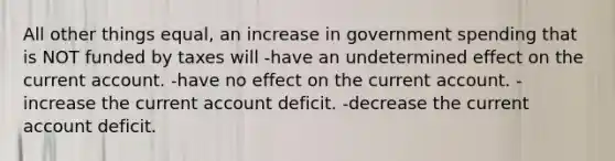 All other things equal, an increase in government spending that is NOT funded by taxes will -have an undetermined effect on the current account. -have no effect on the current account. -increase the current account deficit. -decrease the current account deficit.