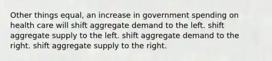 Other things equal, an increase in government spending on health care will shift aggregate demand to the left. shift aggregate supply to the left. shift aggregate demand to the right. shift aggregate supply to the right.