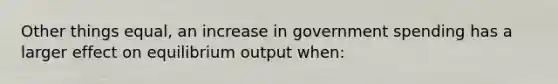 Other things equal, an increase in government spending has a larger effect on equilibrium output when: