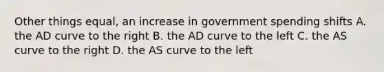 Other things equal, an increase in government spending shifts A. the AD curve to the right B. the AD curve to the left C. the AS curve to the right D. the AS curve to the left