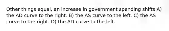 Other things equal, an increase in government spending shifts A) the AD curve to the right. B) the AS curve to the left. C) the AS curve to the right. D) the AD curve to the left.