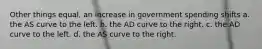 Other things equal, an increase in government spending shifts a. the AS curve to the left. b. the AD curve to the right. c. the AD curve to the left. d. the AS curve to the right.