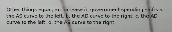 Other things equal, an increase in government spending shifts a. the AS curve to the left. b. the AD curve to the right. c. the AD curve to the left. d. the AS curve to the right.