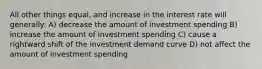 All other things equal, and increase in the interest rate will generally: A) decrease the amount of investment spending B) increase the amount of investment spending C) cause a rightward shift of the investment demand curve D) not affect the amount of investment spending