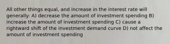 All other things equal, and increase in the interest rate will generally: A) decrease the amount of investment spending B) increase the amount of investment spending C) cause a rightward shift of the investment demand curve D) not affect the amount of investment spending