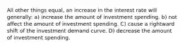 All other things equal, an increase in the interest rate will generally: a) increase the amount of investment spending. b) not affect the amount of investment spending. C) cause a rightward shift of the investment demand curve. D) decrease the amount of investment spending.