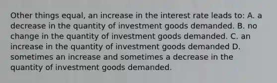 Other things equal, an increase in the interest rate leads to: A. a decrease in the quantity of investment goods demanded. B. no change in the quantity of investment goods demanded. C. an increase in the quantity of investment goods demanded D. sometimes an increase and sometimes a decrease in the quantity of investment goods demanded.