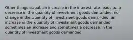 Other things equal, an increase in the interest rate leads to: a decrease in the quantity of investment goods demanded. no change in the quantity of investment goods demanded. an increase in the quantity of investment goods demanded. sometimes an increase and sometimes a decrease in the quantity of investment goods demanded.