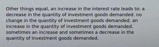 Other things equal, an increase in the interest rate leads to: a decrease in the quantity of investment goods demanded. no change in the quantity of investment goods demanded. an increase in the quantity of investment goods demanded. sometimes an increase and sometimes a decrease in the quantity of investment goods demanded.