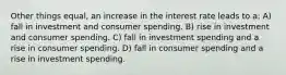 Other things equal, an increase in the interest rate leads to a: A) fall in investment and consumer spending. B) rise in investment and consumer spending. C) fall in investment spending and a rise in consumer spending. D) fall in consumer spending and a rise in investment spending.