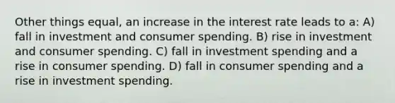 Other things equal, an increase in the interest rate leads to a: A) fall in investment and consumer spending. B) rise in investment and consumer spending. C) fall in investment spending and a rise in consumer spending. D) fall in consumer spending and a rise in investment spending.