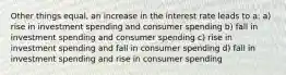 Other things equal, an increase in the interest rate leads to a: a) rise in investment spending and consumer spending b) fall in investment spending and consumer spending c) rise in investment spending and fall in consumer spending d) fall in investment spending and rise in consumer spending