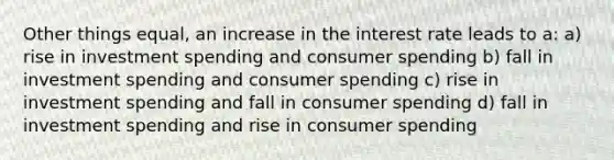 Other things equal, an increase in the interest rate leads to a: a) rise in investment spending and consumer spending b) fall in investment spending and consumer spending c) rise in investment spending and fall in consumer spending d) fall in investment spending and rise in consumer spending