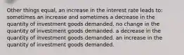 Other things equal, an increase in the interest rate leads to: sometimes an increase and sometimes a decrease in the quantity of investment goods demanded. no change in the quantity of investment goods demanded. a decrease in the quantity of investment goods demanded. an increase in the quantity of investment goods demanded.