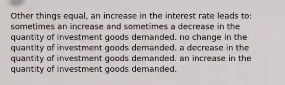 Other things equal, an increase in the interest rate leads to: sometimes an increase and sometimes a decrease in the quantity of investment goods demanded. no change in the quantity of investment goods demanded. a decrease in the quantity of investment goods demanded. an increase in the quantity of investment goods demanded.