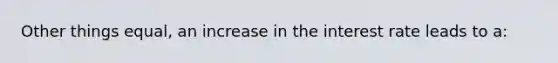 Other things equal, an increase in the interest rate leads to a: